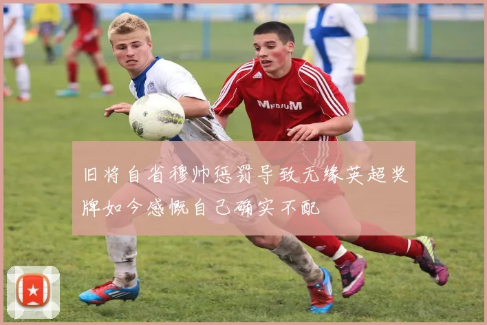 旧将自省穆帅惩罚导致无缘英超奖牌如今感慨自己确实不配